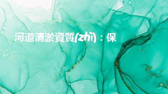 河道清淤資質(zhì)：保障清淤作業(yè)質(zhì)量的關鍵因素？